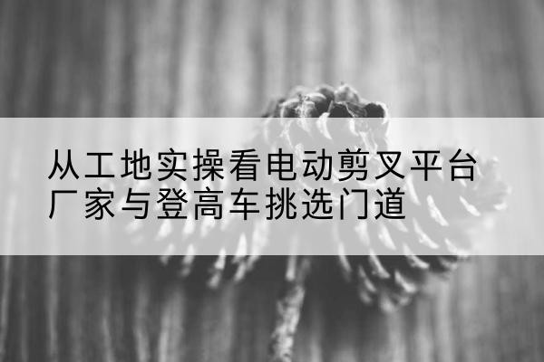 鱼峰电动剪叉升降平台厂家-从工地实操看电动剪叉平台厂家与登高车挑选门道