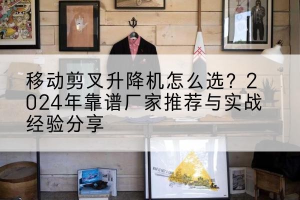 鱼峰升降平台厂家推荐-移动剪叉升降机怎么选？2024年靠谱厂家推荐与实战经验分享