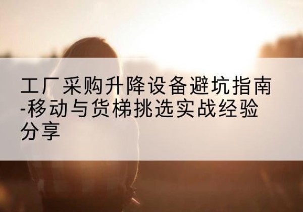 鱼峰移动式升降机怎么选-工厂采购升降设备避坑指南-移动与货梯挑选实战经验分享