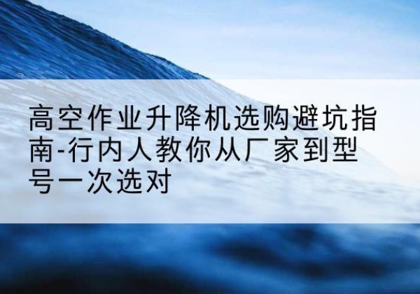 鱼峰升降平台厂家-高空作业升降机选购避坑指南-行内人教你从厂家到型号一次选对