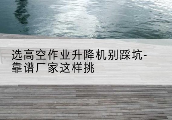 鱼峰剪叉式升降机厂家-选高空作业升降机别踩坑-靠谱厂家这样挑
