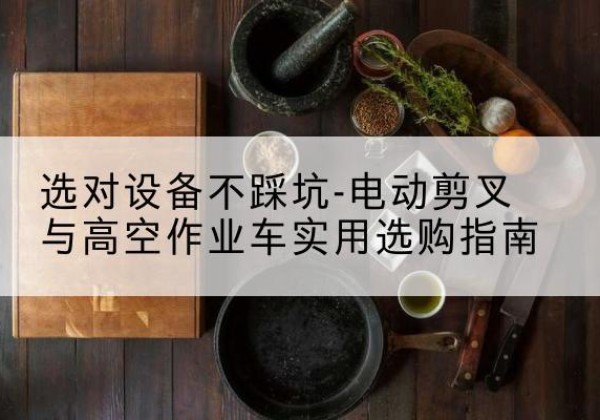 鱼峰电动剪叉升降平台怎么选-选对设备不踩坑-电动剪叉与高空作业车实用选购指南