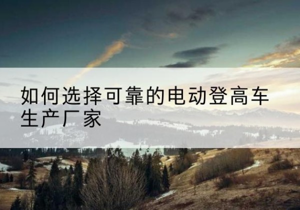 鱼峰电动登高车厂家-如何选择可靠的电动登高车生产厂家