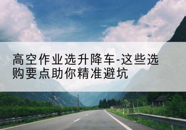 鱼峰升降车厂家-高空作业选升降车-这些选购要点助你*避坑