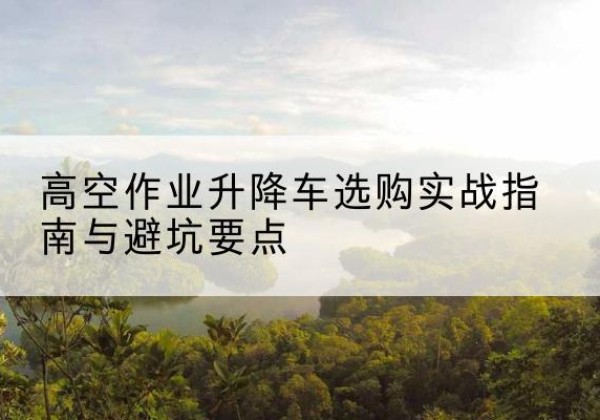 鱼峰升降车怎么选-高空作业升降车选购实战指南与避坑要点