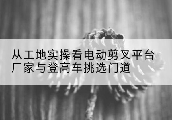 鱼峰电动剪叉升降平台厂家-从工地实操看电动剪叉平台厂家与登高车挑选门道