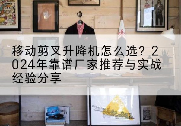 鱼峰升降平台厂家推荐-移动剪叉升降机怎么选？2024年靠谱厂家推荐与实战经验分享