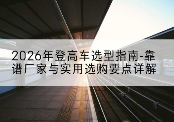 鱼峰登高车厂家推荐-2026年登高车选型指南-靠谱厂家与实用选购要点详解